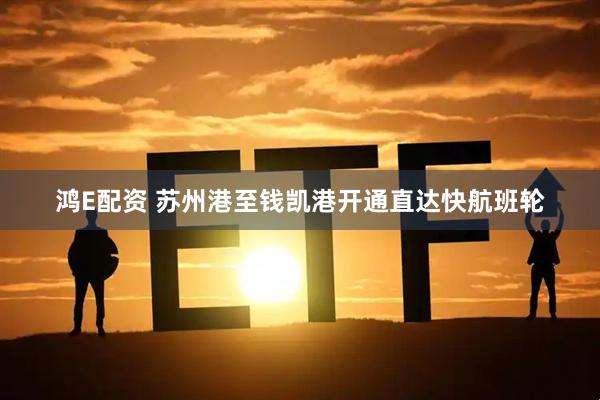 鸿E配资 苏州港至钱凯港开通直达快航班轮