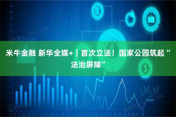 米牛金融 新华全媒+｜首次立法！国家公园筑起“法治屏障”