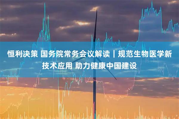 恒利决策 国务院常务会议解读｜规范生物医学新技术应用 助力健康中国建设