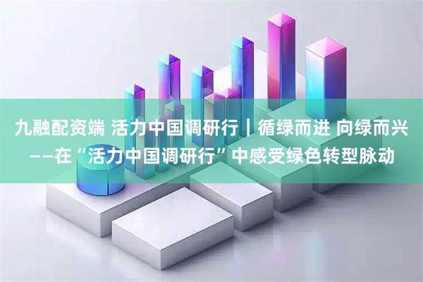 九融配资端 活力中国调研行｜循绿而进 向绿而兴——在“活力中国调研行”中感受绿色转型脉动