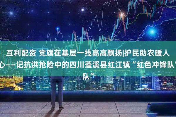 互利配资 党旗在基层一线高高飘扬|护民助农暖人心——记抗洪抢险中的四川蓬溪县红江镇“红色冲锋队”