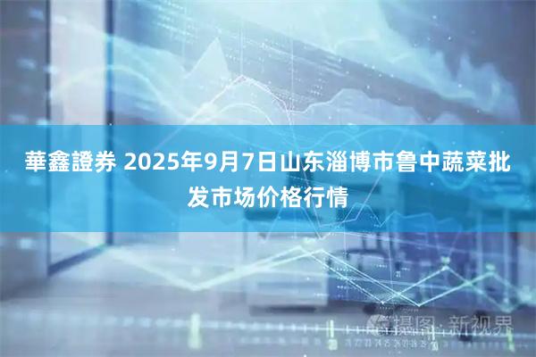 華鑫證券 2025年9月7日山东淄博市鲁中蔬菜批发市场价格行情