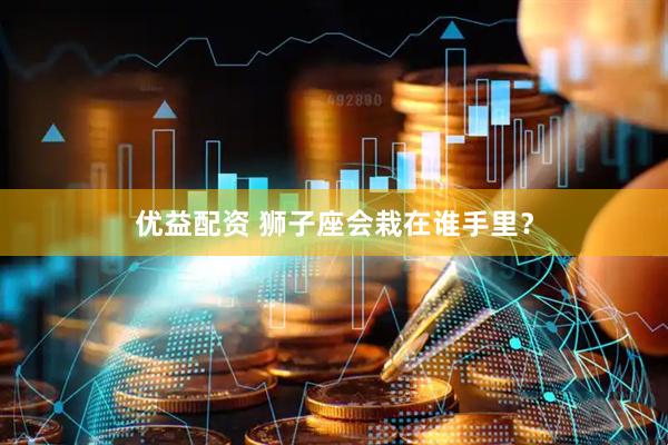 优益配资 狮子座会栽在谁手里？