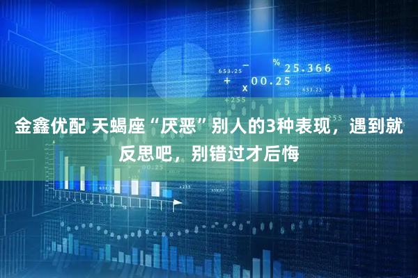金鑫优配 天蝎座“厌恶”别人的3种表现，遇到就反思吧，别错过才后悔