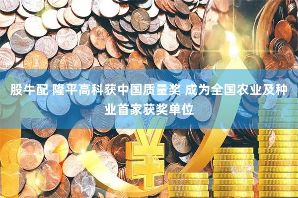 股牛配 隆平高科获中国质量奖 成为全国农业及种业首家获奖单位
