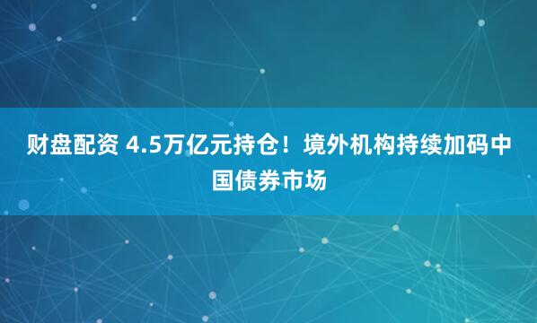 财盘配资 4.5万亿元持仓！境外机构持续加码中国债券市场