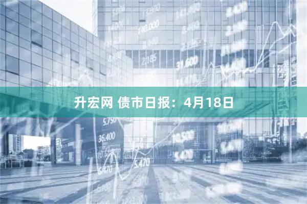 升宏网 债市日报：4月18日
