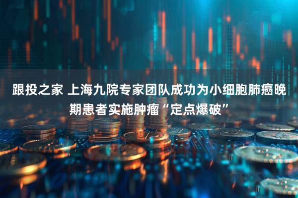 跟投之家 上海九院专家团队成功为小细胞肺癌晚期患者实施肿瘤“定点爆破”