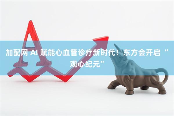 加配网 AI 赋能心血管诊疗新时代！东方会开启 “观心纪元”