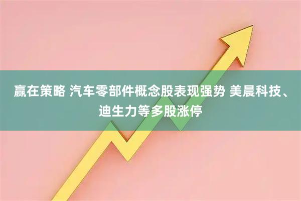 赢在策略 汽车零部件概念股表现强势 美晨科技、迪生力等多股涨停
