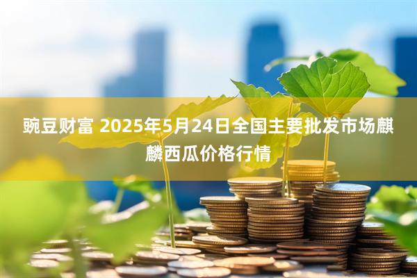 豌豆财富 2025年5月24日全国主要批发市场麒麟西瓜价格行情