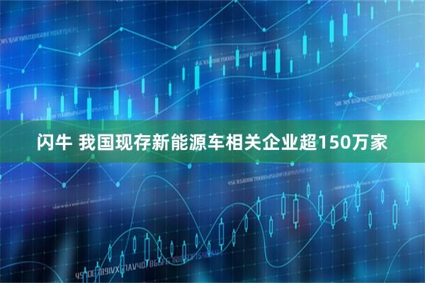 闪牛 我国现存新能源车相关企业超150万家