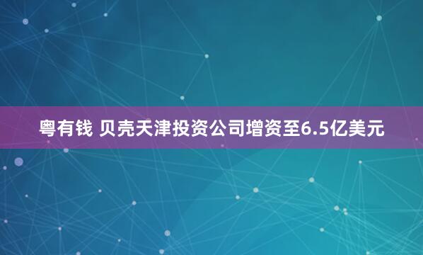 粤有钱 贝壳天津投资公司增资至6.5亿美元
