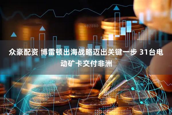 众豪配资 博雷顿出海战略迈出关键一步 31台电动矿卡交付非洲