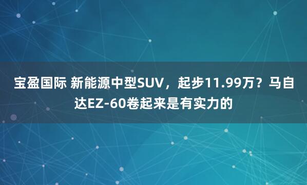宝盈国际 新能源中型SUV，起步11.99万？马自达EZ-60卷起来是有实力的
