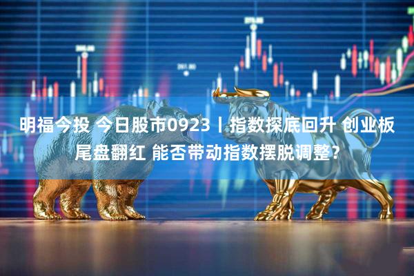 明福今投 今日股市0923丨指数探底回升 创业板尾盘翻红 能否带动指数摆脱调整？