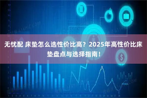 无忧配 床垫怎么选性价比高？2025年高性价比床垫盘点与选择指南！