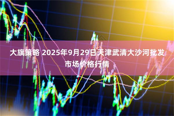 大旗策略 2025年9月29日天津武清大沙河批发市场价格行情