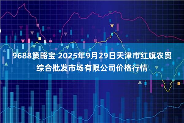 9688策略宝 2025年9月29日天津市红旗农贸综合批发市场有限公司价格行情