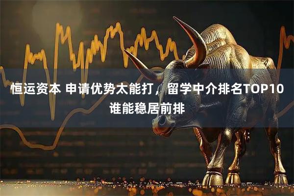恒运资本 申请优势太能打，留学中介排名TOP10谁能稳居前排