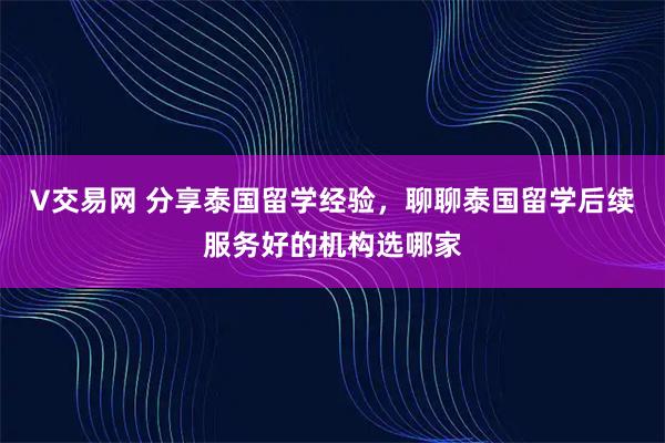 V交易网 分享泰国留学经验，聊聊泰国留学后续服务好的机构选哪家