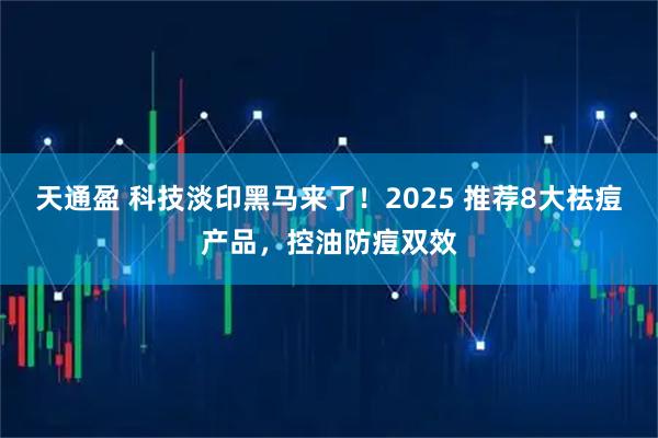 天通盈 科技淡印黑马来了！2025 推荐8大祛痘产品，控油防痘双效