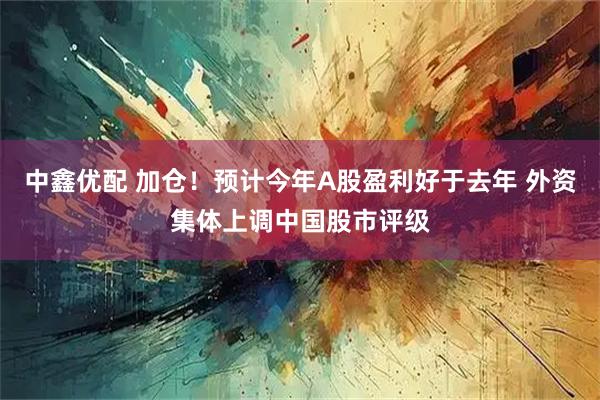 中鑫优配 加仓！预计今年A股盈利好于去年 外资集体上调中国股市评级