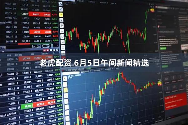老虎配资 6月5日午间新闻精选