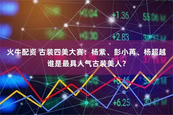 火牛配资 古装四美大赛:杨紫、彭小苒、杨超越谁是最具人气古装美人?