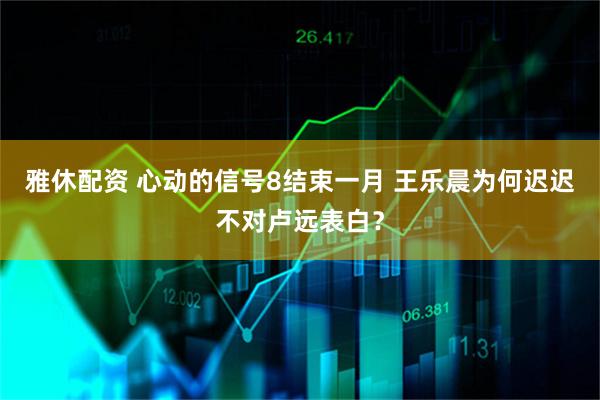 雅休配资 心动的信号8结束一月 王乐晨为何迟迟不对卢远表白?