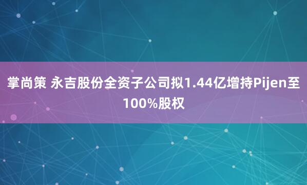 掌尚策 永吉股份全资子公司拟1.44亿增持Pijen至100%股权
