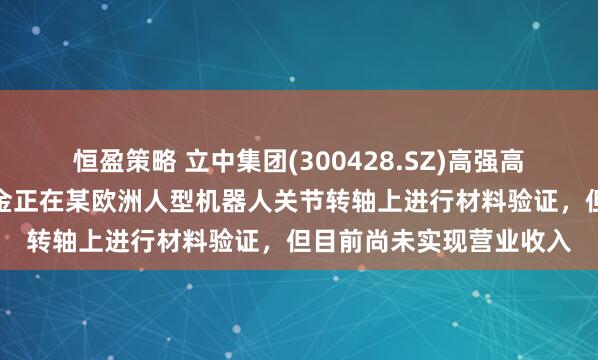 恒盈策略 立中集团(300428.SZ)高强高屈服免热处理压铸铝合金正在某欧洲人型机器人关节转轴上进行材料验证，但目前尚未实现营业收入