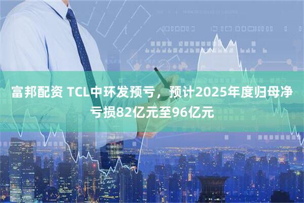 富邦配资 TCL中环发预亏，预计2025年度归母净亏损82亿元至96亿元