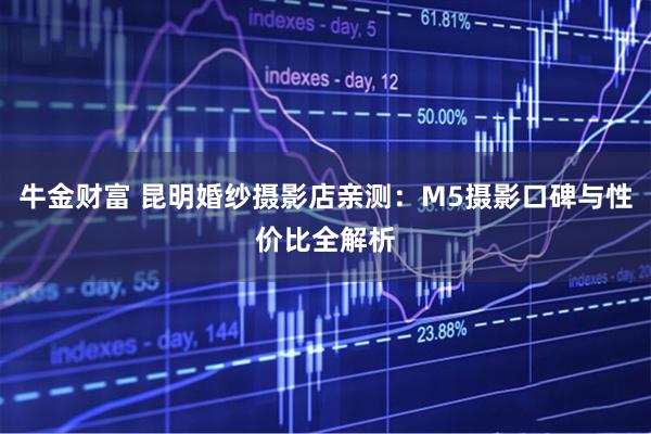 牛金财富 昆明婚纱摄影店亲测：M5摄影口碑与性价比全解析