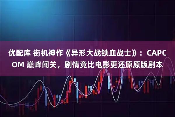 优配库 街机神作《异形大战铁血战士》：CAPCOM 巅峰闯关，剧情竟比电影更还原原版剧本