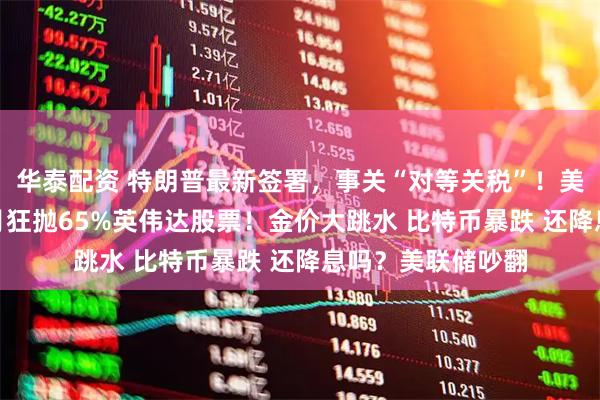 华泰配资 特朗普最新签署,事关“对等关税”!美股巨震 桥水3个月狂抛65%英伟达股票!金价大跳水 比特币暴跌 还降息吗?美联储吵翻