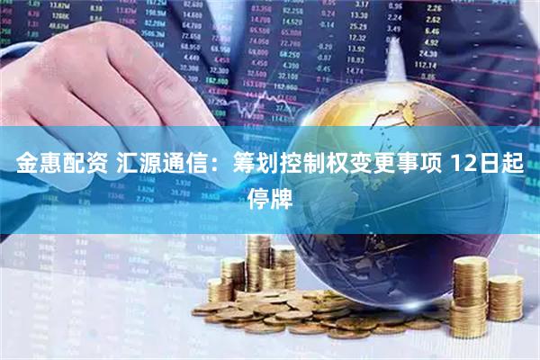 金惠配资 汇源通信：筹划控制权变更事项 12日起停牌