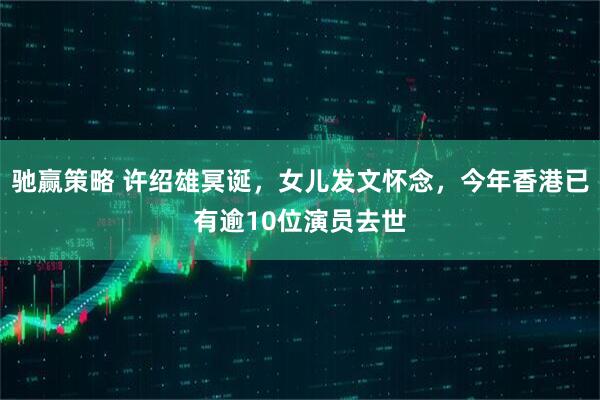 驰赢策略 许绍雄冥诞,女儿发文怀念,今年香港已有逾10位演员去世