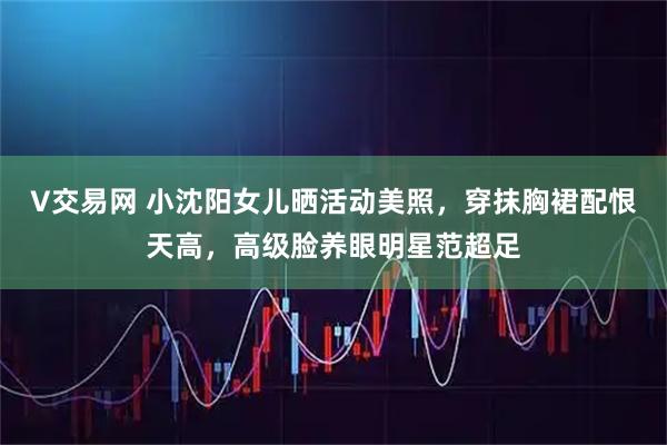 V交易网 小沈阳女儿晒活动美照，穿抹胸裙配恨天高，高级脸养眼明星范超足