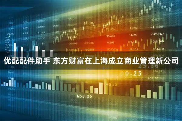 优配配件助手 东方财富在上海成立商业管理新公司